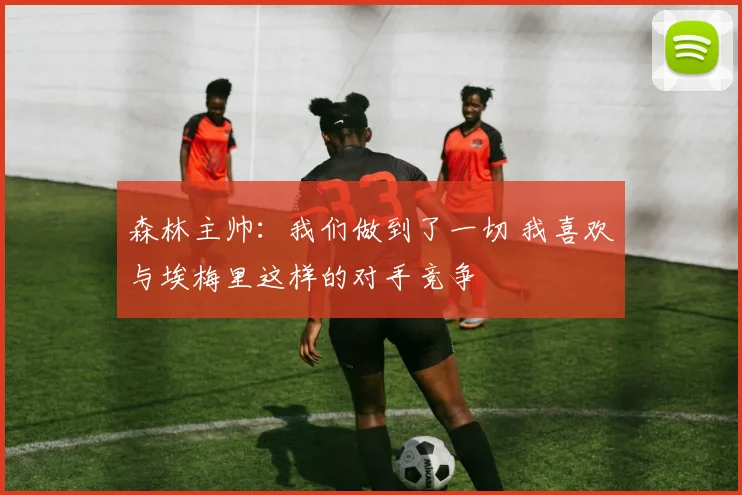 森林主帅:我们做到了一切 我喜欢与埃梅里这样的对手竞争
