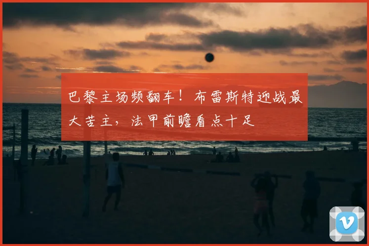 巴黎主场频翻车!布雷斯特迎战最大苦主,法甲前瞻看点十足