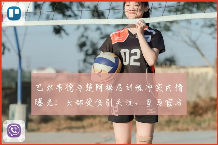 巴尔韦德与楚阿梅尼训练冲突内情曝光：头部受伤引关注，皇马官方紧急应对措施解析