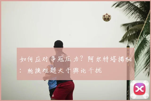 如何应对争冠压力?阿尔特塔揭秘:轮换难题大于舆论干扰
