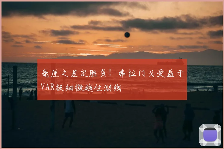 毫厘之差定胜负!弗拉门戈受益于VAR极细微越位划线