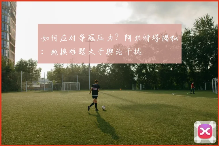 如何应对争冠压力?阿尔特塔揭秘:轮换难题大于舆论干扰